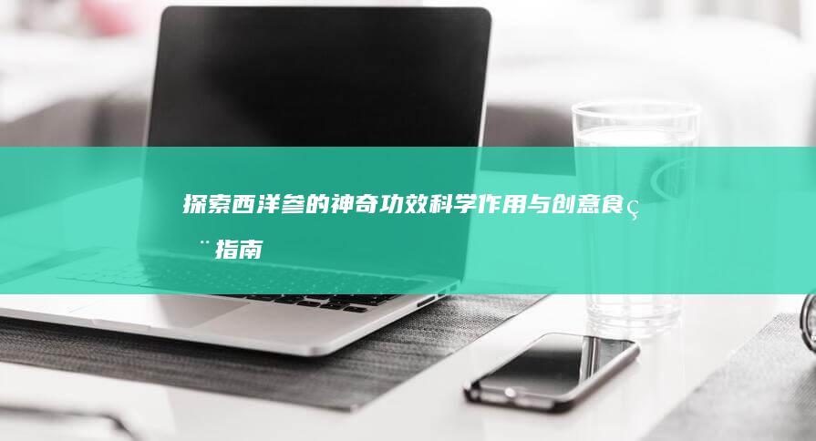 探索西洋参的神奇功效、科学作用与创意食用指南